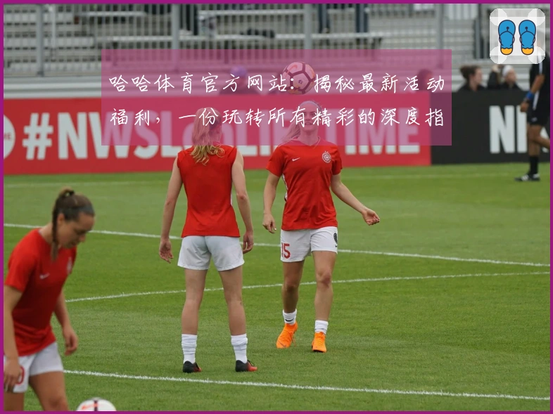 哈哈体育官方网站：揭秘最新活动福利，一份玩转所有精彩的深度指南