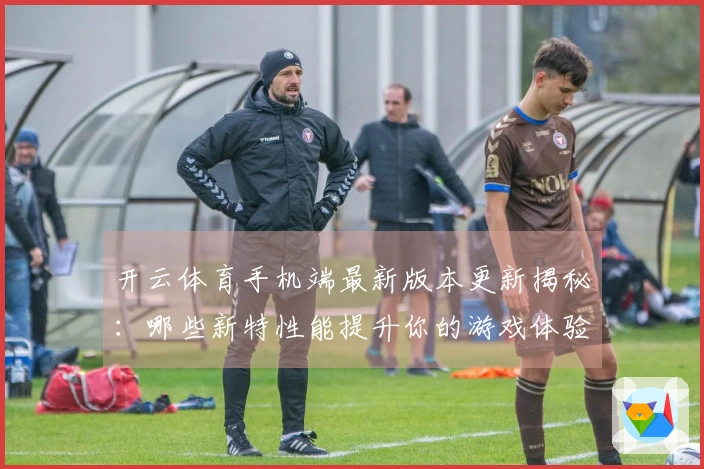 开云体育手机端最新版本更新揭秘：哪些新特性能提升你的游戏体验？