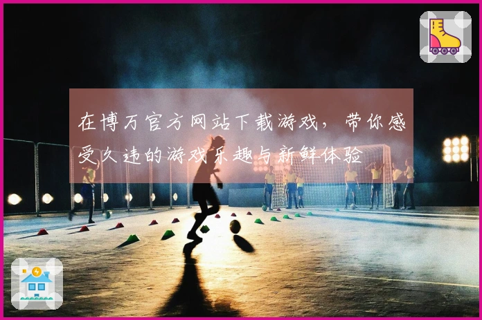 在博万官方网站下载游戏，带你感受久违的游戏乐趣与新鲜体验