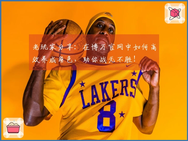 老玩家分享：在博万官网中如何高效养成角色，助你战无不胜！