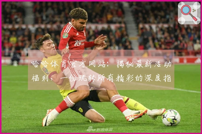 哈哈体育官方网站：揭秘最新活动福利，一份玩转所有精彩的深度指南
