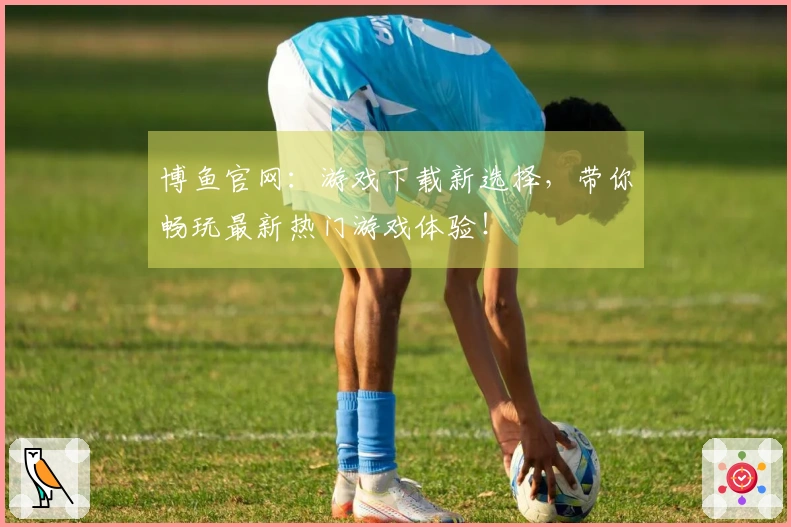 博鱼官网：游戏下载新选择，带你畅玩最新热门游戏体验！