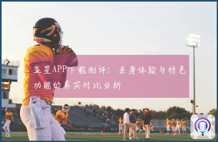 亚星APP下载测评：亲身体验与特色功能的真实对比分析