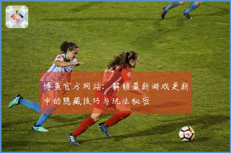 博鱼官方网站：解锁最新游戏更新中的隐藏技巧与玩法秘密