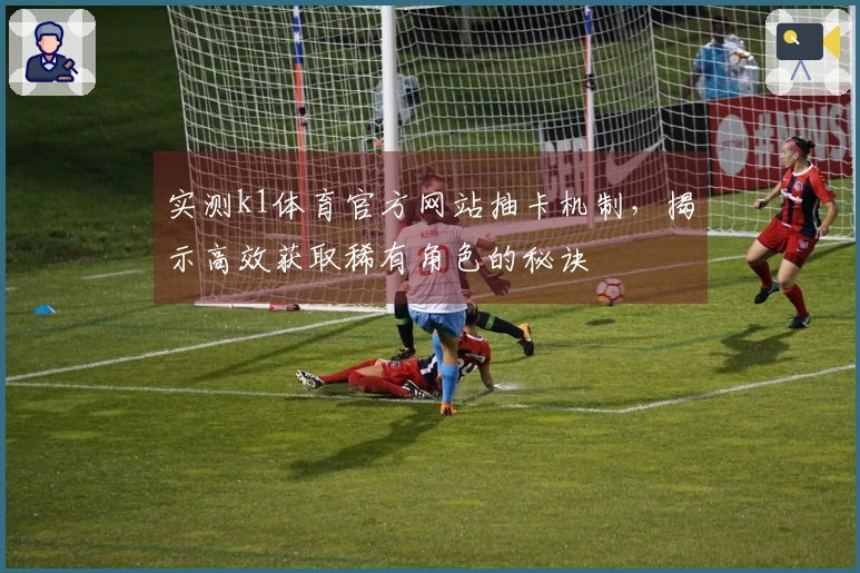 实测k1体育官方网站抽卡机制，揭示高效获取稀有角色的秘诀